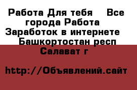 Работа Для тебя  - Все города Работа » Заработок в интернете   . Башкортостан респ.,Салават г.